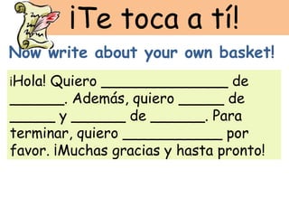 ¡Te toca a tí!
Now write about your own basket!
¡Hola!Quiero ______________ de
______. Además, quiero _____ de
_____ y ______ de ______. Para
terminar, quiero ___________ por
favor. ¡Muchas gracias y hasta pronto!
 