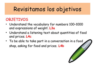 Revisitamos los objetivos
OBJETIVOS
• Understand the vocabulary for numbers 100–1000
  and expressions of weight. L3a
• Understand a listening text about quantities of food
  and prices. L4c
• To be able to take part in a conversation in a food
  shop, asking for food and prices. L4b
 