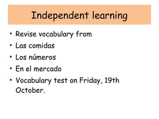 Independent learning
• Revise vocabulary from
• Las comidas
• Los números
• En el mercado
• Vocabulary test on Friday, 19th
  October.
 