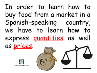 In order to learn how to
buy food from a market in a
Spanish-speaking country,
we have to learn how to
express quantities as well
as prices.

  spanish market.htm
 