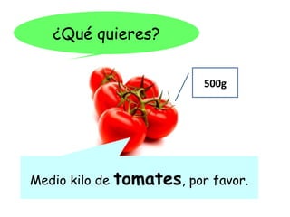 ¿Qué quieres?

                            500g




Medio kilo de   tomates, por favor.
 
