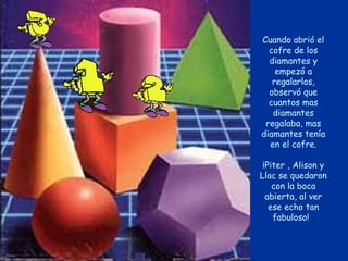Cuando abrió el
  cofre de los
  diamantes y
    empezó a
   regalarlos,
  observó que
  cuantos mas
   diamantes
 regalaba, mas
diamantes tenía
  en el cofre.

 ¡Piter , Alison y
Llac se quedaron
    con la boca
  abierta, al ver
   ese echo tan
    fabuloso!
 
