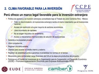 2. CLIMA FAVORABLE PARA LA INVERSIÓN
Perú ofrece un marco legal favorable para la inversión extranjera
 Política de apertura a la inversión extranjera consolidada bajo el Tratado de Libre Comercio Perú - México
 Trato no discriminatorio: el inversionista extranjero recibe el mismo tratamiento que el inversionista
nacional.
 Acceso sin restricción a la gran mayoría de sectores económicos.
 Libre movimiento de capitales.

 No se exigen requisitos de rendimiento.
 Acceso a mecanismos internacionales de solución de controversias
 Garantía a la propiedad privada
 Libre competencia.
 Régimen tributario estable.

 Libertad para acceder al crédito interno y externo.
 Régimen de estabilidad jurídica garantiza invariabilidad de normas en el tiempo.
 Mecanismo para contrarrestar carga financiera del IVA en la etapa pre-productiva del proyecto.
 Participa en el Comité de Inversiones de la Organización para la Cooperación y el Desarrollo Económico
(OCDE) – Promueve implementación Directrices para Empresas Multinacionales OCDE.

 