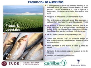 PRODUCCION DE ALIMENTOS
 La costa peruana (3.080 km de perímetro marítimo) es un
invernadero natural que permitió convertir desiertos en zonas
agrícolas. La Costa representa el 10,7% de la superficie y
alberga casi a 20 millones de habitantes, Lima está en esta
región.
 Perú posee 28 climas de los 32 que existen en el mundo.
 Altos rendimientos agrícolas: caña azucar (2do), esparragos y
aceitunas (3ro.), alcachofas (4to), uvas (6to), aguacate (11avo).

Frutas &
vegetales

 Los proyectos de irrigación existentes permitirán duplicar las
tierras dedicadas a la agro-exportación (Actualmente se
destinan 90,000 ha).Chinecas,Olmos, Chavimochic III Etapa,
Majes-Siguas II con grandes inversiones: 3 mil millones usd.
 Más de US$ 4,500 millones en exportaciones por año.
 Extenso litoral pesquero (3,080 km) y diversos “espejos de
agua” ofrecen adecuadas condiciones para el desarrollo de la
pesca y acuicultura.
 Primer exportador a nivel mundial de aceite y harina de
pescado.

Pesca &
Acuicultura

 Distribución de los productos pesqueros peruanos a más de
100 países.
 Tendencia a la diversificación de productos.

 