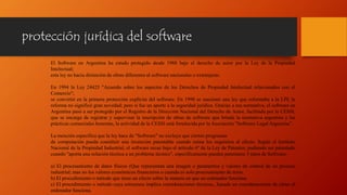 protección jurídica del software
El Software en Argentina ha estado protegido desde 1988 bajo el derecho de autor por la Ley de la Propiedad
Intelectual;
esta ley no hacía distinción de obras diferentes al software nacionales o extranjeras.
En 1994 la Ley 24425 "Acuerdo sobre los aspectos de los Derechos de Propiedad Intelectual relacionados con el
Comercio";
se convirtió en la primera protección explícita del software. En 1998 se sancionó una ley que reformaba a la LPI; la
reforma no significó gran novedad; pero sí fue un aporte a la seguridad jurídica. Gracias a esa normativa, el software en
Argentina pasó a ser protegido por el Registro de la Dirección Nacional del Derecho de Autor, facilitada por la CESSI,
que se encarga de registrar y supervisar la inscripción de obras de software que brinda la normativa argentina y las
prácticas comerciales honestas, la actividad de la CESSI está fortalecida por la Asociación "Software Legal Argentina”.
La mención específica que la ley hace de "Software" no excluye que ciertos programas
de computación pueda constituir una invención patentable cuando reúna los requisitos al efecto. Según el Instituto
Nacional de la Propiedad Industrial, el software recae bajo el artículo 6º de la Ley de Patentes; pudiendo ser patentado
cuando "aporta una solución técnica a un problema técnico", específicamente pueden patentarse 3 tipos de Software:
a) El procesamiento de datos físicos (Que representan una imagen o parámetros y valores de control de un proceso
industrial; mas no los valores económicos financieros o cuando es solo procesamiento de texto.
b) El procedimiento o método que tiene un efecto sobre la manera en que un ordenador funciona.
c) El procedimiento o método cuya estructura implica consideraciones técnicas., basado en consideraciones de cómo el
ordenador funciona.
 