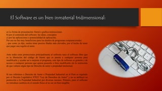 El Software es un bien inmaterial tridimensional:
a) La forma de presentación: literal o grafica-instrucciones
b) por el contenido del software: las ideas, conceptos
c) por las aplicaciones o potencialidad de aplicación.
Por eso no fue muy beneficioso para los dueños de programas computacionales
, que como ya dije, suelen tener precios finales más elevados, por el hecho de tener
que pagar una regalía al autor.
Ante todas estas protecciones principalmente al software nace el software libre que
es la liberación del código de fuente que es puesta a cualquier persona para
modificarla y ayudar así a mejorar el programa, este tipo de software es gratuito y de
acceso a cualquier persona que quiera poseerlo o bien modificarlo sin la restricción
de que vulnere algún tipo de Derecho de autor o propiedad intelectual.
Si nos referimos a Derecho de Autor o Propiedad Industrial en el Perú es regulado
por el Decreto Legislativo Nº822 “Ley de Derechos de Autor” y no se atribuyó su
protección a la Propiedad Industrial por diversas razones. Primero, pues el software
no introduce cambios en el mundo físico al no ser un bien tangible.
 