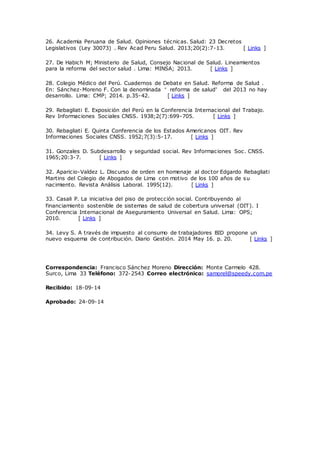 26. Academia Peruana de Salud. Opiniones técnicas. Salud: 23 Decretos
Legislativos (Ley 30073) . Rev Acad Peru Salud. 2013;20(2):7-13. [ Links ]
27. De Habich M; Ministerio de Salud, Consejo Nacional de Salud. Lineamientos
para la reforma del sector salud . Lima: MINSA; 2013. [ Links ]
28. Colegio Médico del Perú. Cuadernos de Debate en Salud. Reforma de Salud .
En: Sánchez-Moreno F. Con la denominada “ reforma de salud” del 2013 no hay
desarrollo. Lima: CMP; 2014. p.35-42. [ Links ]
29. Rebagliati E. Exposición del Perú en la Conferencia Internacional del Trabajo.
Rev Informaciones Sociales CNSS. 1938;2(7):699-705. [ Links ]
30. Rebagliati E. Quinta Conferencia de los Estados Americanos OIT. Rev
Informaciones Sociales CNSS. 1952;7(3):5-17. [ Links ]
31. Gonzales D. Subdesarrollo y seguridad social. Rev Informaciones Soc. CNSS.
1965;20:3-7. [ Links ]
32. Aparicio-Valdez L. Discurso de orden en homenaje al doctor Edgardo Rebagliati
Martins del Colegio de Abogados de Lima con motivo de los 100 años de su
nacimiento. Revista Análisis Laboral. 1995(12). [ Links ]
33. Casali P. La iniciativa del piso de protección social. Contribuyendo al
financiamiento sostenible de sistemas de salud de cobertura universal (OIT). I
Conferencia Internacional de Aseguramiento Universal en Salud. Lima: OPS;
2010. [ Links ]
34. Levy S. A través de impuesto al consumo de trabajadores BID propone un
nuevo esquema de contribución. Diario Gestión. 2014 May 16. p. 20. [ Links ]
Correspondencia: Francisco Sánchez Moreno Dirección: Monte Carmelo 428.
Surco, Lima 33 Teléfono: 372-2543 Correo electrónico: samorel@speedy.com.pe
Recibido: 18-09-14
Aprobado: 24-09-14
 