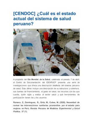 [CENDOC] ¿Cuál es el estado
actual del sistema de salud
peruano?
A propósito del Día Mundial de la Salud, celebrado el pasado 7 de abril,
el Centro de Documentación del IDEHPUCP presenta una serie de
investigaciones que ofrece una descripción detallada del sistema peruano
de salud, Esta última incluye una descripción de su estructura y cobertura,
sus fuentes de financiamiento, el gasto en salud, los recursos con los que
cuenta, quién vigila y evalúa al sector salud y qué herramientas de
participación tienen las y los usuarios.
Romero, Z., Domínguez, R., Ortiz, M., Cubas, M. (2020). Necesidad de
revisar las intervenciones sanitarias promovidas por el estado para
mujeres en Perú. Revista Peruana de Medicina Experimental y Salud
Publica, 37 (1).
 