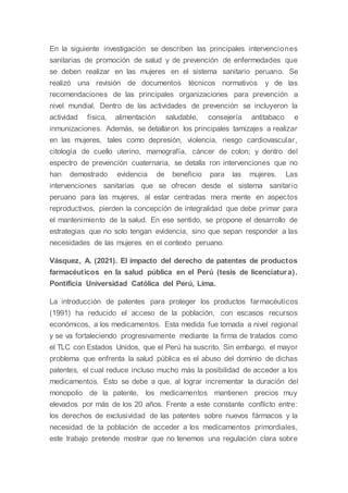 En la siguiente investigación se describen las principales intervenciones
sanitarias de promoción de salud y de prevención de enfermedades que
se deben realizar en las mujeres en el sistema sanitario peruano. Se
realizó una revisión de documentos técnicos normativos y de las
recomendaciones de las principales organizaciones para prevención a
nivel mundial. Dentro de las actividades de prevención se incluyeron la
actividad física, alimentación saludable, consejería antitabaco e
inmunizaciones. Además, se detallaron los principales tamizajes a realizar
en las mujeres, tales como depresión, violencia, riesgo cardiovascular,
citología de cuello uterino, mamografía, cáncer de colon; y dentro del
espectro de prevención cuaternaria, se detalla ron intervenciones que no
han demostrado evidencia de beneficio para las mujeres. Las
intervenciones sanitarias que se ofrecen desde el sistema sanitario
peruano para las mujeres, al estar centradas mera mente en aspectos
reproductivos, pierden la concepción de integralidad que debe primar para
el mantenimiento de la salud. En ese sentido, se propone el desarrollo de
estrategias que no solo tengan evidencia, sino que sepan responder a las
necesidades de las mujeres en el contexto peruano.
Vásquez, A. (2021). El impacto del derecho de patentes de productos
farmacéuticos en la salud pública en el Perú (tesis de licenciatura).
Pontificia Universidad Católica del Perú, Lima.
La introducción de patentes para proteger los productos farmacéuticos
(1991) ha reducido el acceso de la población, con escasos recursos
económicos, a los medicamentos. Esta medida fue tomada a nivel regional
y se va fortaleciendo progresivamente mediante la firma de tratados como
el TLC con Estados Unidos, que el Perú ha suscrito. Sin embargo, el mayor
problema que enfrenta la salud pública es el abuso del dominio de dichas
patentes, el cual reduce incluso mucho más la posibilidad de acceder a los
medicamentos. Esto se debe a que, al lograr incrementar la duración del
monopolio de la patente, los medicamentos mantienen precios muy
elevados por más de los 20 años. Frente a este constante conflicto entre:
los derechos de exclusividad de las patentes sobre nuevos fármacos y la
necesidad de la población de acceder a los medicamentos primordiales,
este trabajo pretende mostrar que no tenemos una regulación clara sobre
 