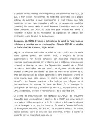 el derecho de las patentes que compatibilice con el derecho a la salud, ya
que, si bien existen mecanismos de flexibilidad generados en el propio
sistema de patentes a nivel internacional, a nivel interno nos falta
establecer normas más concretas y reforzar los organismos estatales
(Indecopi). Del mismo modo, mostrará la nueva problemática en torno a la
actual pandemia del COVID-19 pues este gran impacto nos motiva a
replantear el futuro de los monopolios de explotación en ámbitos tan
importantes como la salud de las personas.
Cañizares, W. (2017). Evolución del sistema de salud de Perú: buenas
prácticas y desafíos en su construcción. Década 2005-2014. Anales
de la Facultad de Medicina, 78(4), 445-451.
Mejorar los sistemas nacionales de salud es preocupación mundial en la
actual agenda política. Los últimos años, la mayoría de países
sudamericanos han hecho esfuerzos por mejorarlos introduciendo
reformas y políticas públicas con el objetivo que la población tenga acceso
universal a atención de salud. La Organización Mundial de la Salud
recomienda estudiarlos; en ese sentido, el siguiente artículo decidió
analizar la evolución del sistema de salud del Perú en un período de 10
años con el propósito de extraer aprendizajes para fortalecerlo y también
como insumo para otros países. El objetivo del autor es analizar la
evolución, las buenas prácticas y los factores que influyen en el
funcionamiento del sistema de salud de Perú. En la investigación
participaron ex ministros y viceministros de salud, representantes de la
OPS, académicos, técnicos y representantes de la sociedad civil.
El Centro de Documentación del Idehpucp (CENDOC) se encuentra
disponible para investigadorxs y alumnxs de la PUCP, así como también
para todo el público en general, a fin de contribuir a la formación de una
cultura de respeto a los derechos humanos. En virtud al Decreto de Estado
de Emergencia Nacional, el CENDOC se encuentra cerrado. Si tuviera
alguna consulta sobre los servicios que ofrecemos, sírvase a escribir al
siguiente correo: l.mancilla@pucp.edu.pe
 