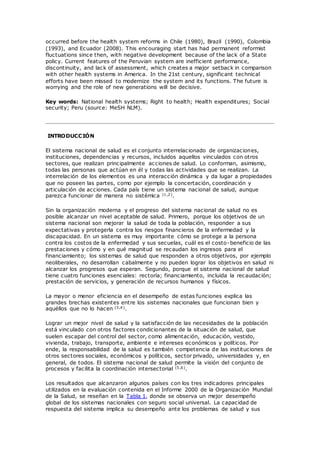 occurred before the health system reforms in Chile (1980), Brazil (1990), Colombia
(1993), and Ecuador (2008). This encouraging start has had permanent reformist
fluctuations since then, with negative development because of the lack of a State
policy. Current features of the Peruvian system are inefficient performance,
discontinuity, and lack of assessment, which creates a major setback in comparison
with other health systems in America. In the 21st century, significant technical
efforts have been missed to modernize the system and its functions. The future is
worrying and the role of new generations will be decisive.
Key words: National health systems; Right to health; Health expenditures; Social
security; Peru (source: MeSH NLM).
INTRODUCCIÓN
El sistema nacional de salud es el conjunto interrelacionado de organizaciones,
instituciones, dependencias y recursos, incluidos aquellos vinculados con otros
sectores, que realizan principalmente acciones de salud. Lo conforman, asimismo,
todas las personas que actúan en él y todas las actividades que se realizan. La
interrelación de los elementos es una interacción dinámica y da lugar a propiedades
que no poseen las partes, como por ejemplo la concertación, coordinación y
articulación de acciones. Cada país tiene un sistema nacional de salud, aunque
parezca funcionar de manera no sistémica (1,2).
Sin la organización moderna y el progreso del sistema nacional de salud no es
posible alcanzar un nivel aceptable de salud. Primero, porque los objetivos de un
sistema nacional son mejorar la salud de toda la población, responder a sus
expectativas y protegerla contra los riesgos financieros de la enfermedad y la
discapacidad. En un sistema es muy importante cómo se protege a la persona
contra los costos de la enfermedad y sus secuelas, cuál es el costo-beneficio de las
prestaciones y cómo y en qué magnitud se recaudan los ingresos para el
financiamiento; los sistemas de salud que responden a otros objetivos, por ejemplo
neoliberales, no desarrollan cabalmente y no pueden lograr los objetivos en salud ni
alcanzar los progresos que esperan. Segundo, porque el sistema nacional de salud
tiene cuatro funciones esenciales: rectoría; financiamiento, incluida la recaudación;
prestación de servicios, y generación de recursos humanos y físicos.
La mayor o menor eficiencia en el desempeño de estas funciones explica las
grandes brechas existentes entre los sistemas nacionales que funcionan bien y
aquéllos que no lo hacen (3,4).
Lograr un mejor nivel de salud y la satisfacción de las necesidades de la población
está vinculado con otros factores condicionantes de la situación de salud, que
suelen escapar del control del sector, como alimentación, educación, vestido,
vivienda, trabajo, transporte, ambiente e intereses económicos y políticos. Por
ende, la responsabilidad de la salud es también competencia de las instituciones de
otros sectores sociales, económicos y políticos, sector privado, universidades y, en
general, de todos. El sistema nacional de salud permite la visión del conjunto de
procesos y facilita la coordinación intersectorial (5,6).
Los resultados que alcanzaron algunos países con los tres indicadores principales
utilizados en la evaluación contenida en el Informe 2000 de la Organización Mundial
de la Salud, se reseñan en la Tabla 1, donde se observa un mejor desempeño
global de los sistemas nacionales con seguro social universal. La capacidad de
respuesta del sistema implica su desempeño ante los problemas de salud y sus
 