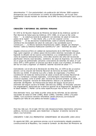 determinantes (3). Con posterioridad a la publicación del Informe 2000 surgieron
divergencias que no encontraron un camino de entendimiento, por lo que este
fundamental estudio mundial de sistemas de la OMS fue discontinuado hace catorce
años.
CREACIÓN Y REFORMAS DEL SISTEMA PERUANO
En 1972 la III Reunión Especial de Ministros de Salud de las Américas aprobó el
Plan Decenal de Salud para las Américas 1971-1980, en el que se fijó como
meta: “ … la cobertura total de la población con sistemas de salud en todos los
países de la región” (7). Ese mismo año, y a fin de cooperar con los
gobiernos “ … en las decisiones fundamentales sobre el sistema destinado a
satisfacer las necesidades de salud de cada país y las sociedades que lo
constituyen… ” , la Oficina Sanitaria Panamericana (OSP) –dirigida por Abraham
Horwitz– editó su histórica Publicación Científica N.° 234 “ Sistemas de salud” (8).
Llegaba entonces al Perú en calidad de representante de la OSP Martín Vázquez
Vigo, quien organizó un valioso apoyo técnico sobre sistemas nacionales de salud,
logrando la difusión de los nuevos conocimientos y su complementación con la
visita de expertos latinoamericanos, entre ellos durante dos años del reconocido
planificador Antonio José González, exministro de salud de Argentina. Se c onformó
así un grupo de profesionales peruanos conocedores de sistemas de salud, el cual
entre 1975 y 1979 generó un proceso que llevó al país a ser el primero en América
del Sur en crear y organizar un moderno sistema nacional de salud (1,2).
Coincidiendo con el año de la Declaración de Alma-Ata, en 1978 se dio un avance
pionero con la creación del Sistema Nacional de Servicios de Salud (SNSS) por
Decreto Ley 22365. El sistema tuvo año y medio de organizada y fructífera
coordinación de todas las instituciones de salud a través del Consejo Nacional de
Salud, y numerosos consejos regionales, concretó logros trascendentes para
construir equidad, como el primer plan nacional de atención primaria de salud, un
importante programa nacional de medicamentos básicos y la aprobación y
desarrollo del Régimen de Prestaciones de Salud del Seguro Social para la
extensión del seguro social a la familia (Decreto Ley 22482). El innovador proceso
fue singularmente destacado por el director general de la Organización Mundial de
la Salud Halfdan T. Mahler con la visita específica que hizo al Perú en 1980 (9-12).
Este alentador inicio, que había ocurrido antes de las reformas de los sistemas
nacionales de salud en Chile (1980), Brasil (1990), Colombia (1993) y Ecuador
(2008), tuvo sucesivos vaivenes reformistas desde entonces, con evolución
negativa por falta de una política de Estado (Tabla 2).
Pero hay más aun. En el siglo XXI han sido desaprovechados importantes esfuerzos
públicos, técnicos y plurales para modernizar e impulsar el sistema nacional de
salud y sus funciones:
CINCUENTA Y UNA (51) PROPUESTAS CONCERTADAS DE SOLUCIÓN (2001-2014)
En agosto del 2001, por gestiones previas con el recientemente elegido presidente
constitucional de la República, fue creada la Comisión de Alto Nivel del Ministerio de
 