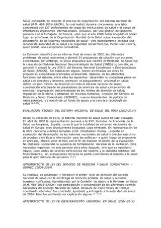 Salud encargada de reiniciar el proceso de organización del sistema nacional de
salud (R.M. 463-2001-SA/DM), la cual realizó durante cinco meses una labor
concertada con 127 profesionales de todas las instituciones de salud y el apoyo de
importantes organismos internacionales. Inclusive, por una gestión del gobierno
peruano con la Embajada de Francia –país que el año 2000 había ocupado el primer
lugar en el informe de la Organización Mundial de la Salud sobre evaluación del
desempeño de los sistemas nacionales de salud– vino especialmente invitada una
reconocida autoridad de la salud y la seguridad social francesa, Pierre-Jean Lancry,
quien brindó una excepcional consultoría.
La Comisión identificó en su informe final de enero de 2002, los diferentes
problemas de salud existentes y planteó 51 propuestas de solución con acciones
concertadas. Sin embargo, la única propuesta que tramitó el Ministerio de Salud fue
la creación del Sistema Nacional Descentralizado de Salud (SNDS) y, con ella, se
gestionó y aprobó la Ley 27813 del Sistema Nacional Coordinado y Descentralizado
de Salud (SNCDS). Sin explicación alguna, fueron archivadas las otras 50
propuestas concertadas orientadas al desarrollo moderno de las diferentes
funciones del sistema, entre ellas las siguientes: desarrollar la ciudadanía plena en
salud con derechos y deberes; promover el aseguramiento universal en salud;
definir un plan mínimo de atención en todo el sistema nacional de salud;
coordinación efectiva de los prestadores de servicios de salud e intercambio de
servicios; organización descentralizada de los niveles de atención de salud;
regulación de la oferta y demanda de recursos humanos; creación del Servicio de
Medicina y Salud Comunitaria (SERMEC); nuevos lineamientos de política de
medicamentos, y creación de un fondo de apoyo a la ciencia y tecnología en
salud (1,2,16).
EVALUACIÓN TÉCNICA DEL SISTEMA NACIONAL DE SALUD DEL PERÚ (2002-2014)
Desde su creación en 1978, el sistema nacional de salud nunca ha sido evaluado.
En abril de 2002 la representación peruana a la XXII Jornadas de Economía de la
Salud en Pamplona, España, conoció que la totalidad de sistemas nacionales de
salud en Europa eran técnicamente evaluados cada trimestre. En representación de
la OMS concurrió a dichas Jornadas el Dr. Christopher Murray –experto en
evaluación del desempeño de los sistemas nacionales de salud y director ejecutivo
de pruebas científicas e información para las políticas– a quien luego de proponerle
en principio, ofreció venir al Perú con el fin de exponer el diseño de la evaluación.
No obstante, sorprendió la ausencia de formalización nacional de la invitación. Esta
necesidad imperiosa no solo persiste doce años después, sino que es muchísimo
mayor, pues dadas las severas ineficiencias del sistema y la obsoleta debilidad del
financiamiento, sin evaluaciones técnicas no podrá concretarse el derecho a la salud
para la gran mayoría de peruanos (1,2).
ANTEPROYECTO DE LEY DEL SERVICIO DE MEDICINA Y SALUD COMUNITARIA –
SERMEC (2004-2014)
Su finalidad es desarrollar y fortalecer el primer nivel de atención del sistema
nacional de salud con la estrategia de atención primaria de salud y recursos
humanos calificados, fue elaborado por la Comisión de Apoyo a la Reforma en Salud
(R.M. 988-2003-SA/DM) con participación y concertación de los diferentes comités
nacionales del Consejo Nacional de Salud. Después de cinco meses de trabajo
coordinado intensivo, fue concluido, aprobado y entregado a la autoridad en enero
de 2004. Pero fue archivado sin explicación alguna (1-2,16).
ANTEPROYECTO DE LEY DE ASEGURAMIENTO UNIVERSAL EN SALUD (2004-2014)
 