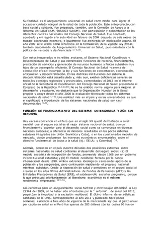 Su finalidad es el aseguramiento universal en salud como medio para lograr el
acceso al cuidado integral de la salud de toda la población. Este anteproyecto, con
base social y solidaria, fue preparado, también, por la Comisión de Apoyo a la
Reforma en Salud (R.M. 9882003-SA/DM), con participación y concertación de los
diferentes comités nacionales del Consejo Nacional de Salud. Fue concluido,
aprobado y entregado a la autoridad en febrero de 2004 después de seis meses de
trabajo coordinado intensivo, e igualmente fue archivado sin explicación alguna. El
año 2009 se le utilizó como referencia en la formulación de la vigente Ley 29344,
también denominada de Aseguramiento Universal en Salud, pero orientada con la
política de mercado y desfinanciada (1-2,16).
Con estos inesperados e increíbles avatares, el Sistema Nacional Coordinado y
Descentralizado de Salud y sus elementales funciones de rectoría, financiamiento,
prestación de servicios y generación de recursos humanos y físicos subsisten muy
lejos de un desempeño eficiente. El Consejo Nacional de Salud –carente de
conducción eficaz– incumple la ley y sus funciones de concertación, coordinación,
articulación y descentralización. En las distintas instituciones del sistema la
descentralización está desarticulada y, más aun, existen deficiencias severas en
todos los consejos regionales y provinciales, comprobadas el 2012 en el informe
oficial de la Secretaría de Coordinación del Consejo Nacional de Salud presentado al
Congreso de la República (1,2,22,23). No se ha emitido norma alguna para mejorar el
desempeño y evaluarlo, no obstante que la Organización Mundial de la Salud
propicia y apoya desde el año 2000 la evaluación técnica de todos los sistemas
nacionales de salud (3-6). Una realidad más en el país y en las universidades es que
el significado e importancia de los sistemas nacionales de salud son casi
desconocidos (1,2).
FUNCIÓN DE FINANCIAMIENTO DEL SISTEMA: DETERIORADA Y AÚN SIN
REFORMA
Hay escasa conciencia en el Perú que en el siglo XX quedó demostrado a nivel
mundial que el seguro social es el mejor sistema nacional de salud, con un
financiamiento superior para el desarrollo social como se comprueba en diversas
naciones europeas; a diferencia de menores resultados en los pocos sistemas
estatales integrados (ex Unión Soviética y Cuba); o en los cuestionados modelos de
mercado, donde predominan los intereses económicos empresariales sobre el
derecho fundamental de todos a la salud (ej.: EE.UU. y Colombia) (1).
Además, persisten en el país durante décadas dos posiciones extremas sobre
sistemas nacionales de salud contrarias al desarrollo del seguro social: (a) El
modelo socialista de integración de fondos, promovido desde 1968 por un gobierno
inconstitucional estatista; y (b) El modelo neoliberal forzado por la banca
internacional desde 1990. Ambos extremos ideológicos carecen del apoyo de la
población y los asegurados, pero continuarán impidiendo el progreso nacional
mientras subsistan. Desde la separación de salud y pensiones en el seguro social al
crearse en los años 90 las Administradoras de Fondos de Pensiones (AFP) y las
Entidades Prestadoras de Salud (EPS), el subdesarrollo social es progresivo, porque
lo que preocupa prioritariamente al liberalismo económico es el máximo
rendimiento empresarial (19-21).
Las carencias para un aseguramiento social factible y efectivo que determinó la Ley
29344 del 2009, al no haber sido afrontadas por la “ reforma” de salud del 2013,
perpetúan la inequidad y la exclusión neoliberal. El último informe de estadísticas
sanitarias de la OMS, correspondiente al año 2011 y publicado hace pocas
semanas, evidencia a tres años de vigencia de la mencionada ley que el gasto anual
per cápita en salud en el Perú fue apenas de 283 dólares (de los cuales 96 fueron
 