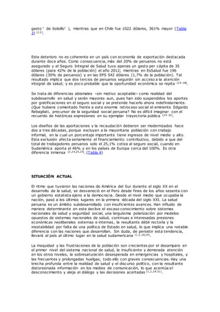 gasto “ de bolsillo” ), mientras que en Chile fue 1022 dólares, 361% mayor (Tabla
3) (13).
Este deterioro no es coherente en un país con economía de exportación destacada
durante doce años. Como consecuencia, más del 20% de peruanos no está
asegurado y el Seguro Integral de Salud tuvo apenas un gasto per cápita de 35
dólares (para 42% de la población) el año 2012; mientras en EsSalud fue 196
dólares (30% de peruanos) y en las EPS 542 dólares (1,7% de la población). Tal
resultado implica que dos tercios de peruanos seguirán sin acceso a la atención
integral de salud; y es poco probable que la oportunidad económica se repita (24-28).
Se trata de diferencias abismales –sin motivo aceptable– como realidad del
subdesarrollo en salud y serán mayores aun, pues han sido suspendidos los aportes
por gratificaciones en el seguro social y se pretende hacerlo ahora indefinidamente.
¿Que hubiera comentado frente a este enorme retroceso social el eminente Edgardo
Rebagliati, precursor de la seguridad social peruana? No es difícil imaginar con el
recuerdo de históricas expresiones en su ejemplar trayectoria pública (29-32).
Los diseños de las aportaciones y la recaudación debieron ser modernizados hace
dos a tres décadas, porque excluyen a la mayoritaria población con trabajo
informal, en la cual un porcentaje importante tiene ingresos de nivel medio y alto.
Esta exclusión afecta seriamente el financiamiento contributivo, debido a que del
total de trabajadores peruanos solo el 25,1% cotiza al seguro social, cuando en
Sudamérica aporta el 46% y en los países de Europa cerca del 100%. Es otra
diferencia inmensa (2,24,25,33). (Tabla 4)
SITUACIÓN ACTUAL
El ritmo que tuvieron las naciones de América del Sur durante el siglo XX en el
desarrollo de la salud, se desvaneció en el Perú desde fines de los años sesenta con
un gobierno estatista ajeno a la democracia. Desde el nivel medio que ocupaba la
nación, pasó a los últimos lugares en la primera década del siglo XXI. La salud
peruana es un ámbito subdesarrollado con insuficientes avances. Han influido de
manera determinante en este declive el escaso conocimiento sobre sistemas
nacionales de salud y seguridad social, una larguísima polarización por modelos
opuestos de sistemas nacionales de salud, continuas e interesadas presiones
económicas neoliberales externas e internas, la resultante débil rectoría y la
inestabilidad por falta de una política de Estado en salud, lo que implica una notable
diferencia con las naciones que desarrollan. Sin duda, de persistir esta tendencia,
llevará al país al último lugar en la salud sudamericana (1,2,18,19).
La inequidad y las frustraciones de la población son crecientes por el desamparo en
el primer nivel del sistema nacional de salud, la insuficiente y demorada atención
en los otros niveles, la sobresaturación desesperada en emergencias y hospitales, y
las frecuentes y prolongadas huelgas, todo ello con graves consecuencias. Hay una
brecha profunda entre la realidad de salud y el discurso político, con la resultante
distorsionada información en los medios de comunicación, lo que acentúa el
desconocimiento y aleja el diálogo y las decisiones acertadas (1,2,18-21).
 