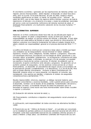 El crecimiento económico –generado por las exportaciones de materias primas con
mejores precios internacionales– debió impulsar el desarrollo en salud hace doce
años, pero no ocurrió. El Acuerdo Nacional, de julio de 2002, tampoco mostró
resultados significativos en salud. Lo mismo ha sucedido con la “ reforma” de
salud del 2013, que en diez meses de vigencia ratifica mínimos avances, da toda la
importancia al mercado y no al derecho a la salud, y elude los problemas esenciales
del sector, como son la gravísima ineficiencia del sistema nacional de salud, el
desfasado financiamiento y la insuficiente valoración de los recursos humanos (19-
21,25,26,28).
UNA ALTERNATIVA SUPERIOR
Habiendo en el Perú condiciones desde hace más de una década para lograr un
nivel muy superior en salud y aseguramiento social, se tiene que asumir la
responsabilidad de realizar un proceso exitoso de reforma y desarrollo. El país debe
concertar una cabal política de Estado en salud, que afronte la crítica situación. El
objetivo a alcanzar es el derecho fundamental de todos al cuidado integral de la
salud y debería ser responsabilidad general en el proceso electoral del 2016 (1,2,18-
21).
La política de Estado se construye por consenso a largo plazo y tendría que lograr
una verdadera Ley de Aseguramiento Social Universal en Salud: solidario,
equitativo, inclusivo, ético, obligatorio, factible, moderno y progresivo, financiado
con estrategias efectivas, recaudación con tecnología de última generación y una
inversión mayor al promedio sudamericano. La incorporación contributiva de todos
los trabajadores formales e informales es esencial, a fin de recaudar con equidad
sus aportes a través de las ventas y servicios. El volumen de población que se
incorporaría al aporte contributivo sería elevado y progresivo. Se generaría así un
aumento gradual de asegurados, con las positivas consecuencias de un mayor
financiamiento, un desarrollo sin precedentes del seguro social y el incremento de
la participación privada (complementaria y no alternativa). (1,2,18-20,26,28) Pero
esto no puede diferirse eternamente . Inclusive el Banco Interamericano de
Desarrollo propone ahora un nuevo esquema con impuesto al consumo, que
reemplazaría a los aportes por planillas y triplicaría el número de asegurados
cotizantes activos y permanentes (19,34).
Resulta imprescindible entonces, organizar un diálogo nacional moderno para
actualizar conocimientos y avances mundiales, como cuestión previa para concertar
el desarrollo, terminar con la elusión de los problemas fundamentales del sector y
afrontarlos con éxito. La Academia Peruana de Salud ha propuesto que a la
brevedad se organice como nación dos foros internacionales sobre temas cruciales
a exponer y concertar:
(A) Evaluación del sistema nacional de salud; y,
(B) Financiamiento contributivo e impositivo del aseguramiento social universal en
salud (19).
A continuación, será responsabilidad de todos concretar una alternativa factible y
viable:
El Proyecto de Ley de “ Política de Estado en Salud” , el cual debe ser concertado
con la totalidad de partidos políticos en el proceso electoral nacional del año 2016 y
formulado como base sustentable esencial de una verdadera reforma peruana en
salud a mediano y largo plazo. Los elementos cardinales del Proyecto de Ley son:
 