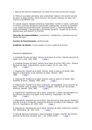 I. Vigencia del derecho fundamental a la salud con acceso a la atención integral.
II. Políticas nacionales principales para el desarrollo moderno del sistema nacional
de salud, el aseguramiento social universal, los recursos humanos de salud y los
nuevos conocimientos (19).
En caso de seguirse desaprovechando la modernidad mundial en salud, continuarán
en el Perú sucesivas décadas de injustificable subdesarrollo. El atraso es dramático
y sus consecuencias permanecerían generando graves y crecientes problemas de
salud, enfermedad y discapacidad a muchísimos peruanos. El papel de las nuevas
generaciones será decisivo (1,2,19,20).
Descargo de responsabilidad: las opiniones y afirmaciones contenidas aquí son
propias del autor.
Fuentes de financiamiento: autofinanciado.
Conflictos de interés: el autor declara no tener conflictos de interés.
Referencias Bibliográficas
1. Academia Peruana de Salud. Historia de la Salud en el Perú. Sistema Nacional de
Salud. Vol 6. Lima: APS; 2008. [ Links ]
2. Academia Peruana de Salud. Historia de la Salud en el Perú 2007-2011. Sistema
Nacional de Salud. Aseguramiento social en salud. Vol 23. Lima: APS;
2013. [ Links ]
3. Organización Mundial de la Salud. Informe sobre la salud en el mundo 2000.
Mejorar el desempeño de los sistemas de salud . Ginebra: OMS;
2000. [ Links ]
4. Organización Mundial de la Salud. Informe sobre la salud en el mundo 2003:
Forjemos el futuro . Ginebra: OMS; 2003. [ Links ]
5. Organización Mundial de la Salud. Evaluación del desempeño de los sistemas de
salud: informe sobre el examen científico colegiado. 109ª Reunión del Consejo
Directivo. Ginebra: OMS; 2001. [ Links ]
6. Organización Panamericana de la Salud. Evaluación y mejora del desempeño de
los sistemas de salud en la región de las Américas. Washington, DC: OPS;
2001. [ Links ]
7. Organización Panamericana de la Salud. Plan decenal de salud para las Américas.
Informe final de la III Reunión Especial de Ministros de Salud de las Américas; 1973
Oct 2-9 . Washington, DC: OPS; 1973. [ Links ]
8. Organización Panamericana de la Salud. Sistemas de salud. Publicación científica
234. Washington, DC: OPS; 1972. [ Links ]
9. Sistema Nacional Coordinado y Descentralizado de Salud. Creación del Sistema
Nacional de Servicios de Salud. Pub. L. No. 22365 (1978). [ Links ]
 