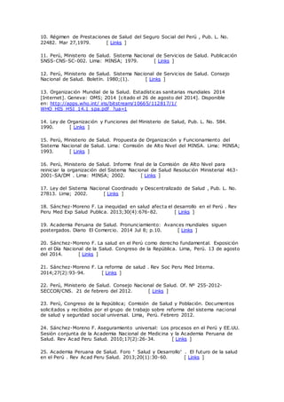 10. Régimen de Prestaciones de Salud del Seguro Social del Perú , Pub. L. No.
22482. Mar 27,1979. [ Links ]
11. Perú, Ministerio de Salud. Sistema Nacional de Servicios de Salud. Publicación
SNSS-CNS-SC-002. Lima: MINSA; 1979. [ Links ]
12. Perú, Ministerio de Salud. Sistema Nacional de Servicios de Salud. Consejo
Nacional de Salud. Boletín. 1980;(1). [ Links ]
13. Organización Mundial de la Salud. Estadísticas sanitarias mundiales 2014
[Internet]. Geneva: OMS; 2014 [citado el 26 de agosto del 2014]. Disponible
en: http://apps.who.int/ iris/bitstream/10665/112817/1/
WHO_HIS_HSI_14.1_spa.pdf ?ua=1
14. Ley de Organización y Funciones del Ministerio de Salud, Pub. L. No. 584.
1990. [ Links ]
15. Perú, Ministerio de Salud. Propuesta de Organización y Funcionamiento del
Sistema Nacional de Salud. Lima: Comisión de Alto Nivel del MINSA. Lima: MINSA;
1993. [ Links ]
16. Perú, Ministerio de Salud. Informe final de la Comisión de Alto Nivel para
reiniciar la organización del Sistema Nacional de Salud Resolución Ministerial 463-
2001-SA/DM . Lima: MINSA; 2002. [ Links ]
17. Ley del Sistema Nacional Coordinado y Descentralizado de Salud , Pub. L. No.
27813. Lima; 2002. [ Links ]
18. Sánchez-Moreno F. La inequidad en salud afecta el desarrollo en el Perú . Rev
Peru Med Exp Salud Publica. 2013;30(4):676-82. [ Links ]
19. Academia Peruana de Salud. Pronunciamiento: Avances mundiales siguen
postergados. Diario El Comercio. 2014 Jul 8; p.10. [ Links ]
20. Sánchez-Moreno F. La salud en el Perú como derecho fundamental. Exposición
en el Día Nacional de la Salud. Congreso de la República. Lima, Perú. 13 de agosto
del 2014. [ Links ]
21. Sánchez-Moreno F. La reforma de salud . Rev Soc Peru Med Interna.
2014;27(2):93-94. [ Links ]
22. Perú, Ministerio de Salud. Consejo Nacional de Salud. Of. Nº 255-2012-
SECCOR/CNS. 21 de febrero del 2012. [ Links ]
23. Perú, Congreso de la República; Comisión de Salud y Población. Documentos
solicitados y recibidos por el grupo de trabajo sobre reforma del sistema nacional
de salud y seguridad social universal. Lima, Perú. Febrero 2012.
24. Sánchez-Moreno F. Aseguramiento universal: Los procesos en el Perú y EE.UU.
Sesión conjunta de la Academia Nacional de Medicina y la Academia Peruana de
Salud. Rev Acad Peru Salud. 2010;17(2):26-34. [ Links ]
25. Academia Peruana de Salud. Foro “ Salud y Desarrollo” . El futuro de la salud
en el Perú . Rev Acad Peru Salud. 2013;20(1):30-60. [ Links ]
 
