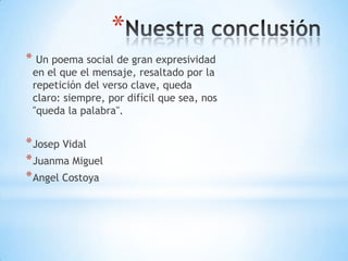 *
* Un poema social de gran expresividad
en el que el mensaje, resaltado por la
repetición del verso clave, queda
claro: siempre, por difícil que sea, nos
"queda la palabra".
*Josep Vidal
*Juanma Miguel
*Angel Costoya
 