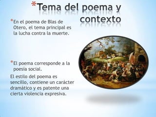 *
*En el poema de Blas de
Otero, el tema principal es
la lucha contra la muerte.
*El poema corresponde a la
poesía social.
El estilo del poema es
sencillo, contiene un carácter
dramático y es patente una
cierta violencia expresiva.
 