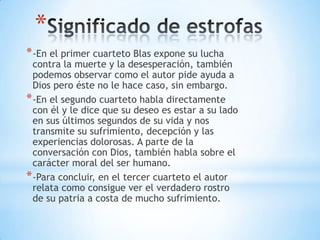 *
*-En el primer cuarteto Blas expone su lucha
contra la muerte y la desesperación, también
podemos observar como el autor pide ayuda a
Dios pero éste no le hace caso, sin embargo.
*-En el segundo cuarteto habla directamente
con él y le dice que su deseo es estar a su lado
en sus últimos segundos de su vida y nos
transmite su sufrimiento, decepción y las
experiencias dolorosas. A parte de la
conversación con Dios, también habla sobre el
carácter moral del ser humano.
*-Para concluir, en el tercer cuarteto el autor
relata como consigue ver el verdadero rostro
de su patria a costa de mucho sufrimiento.
 
