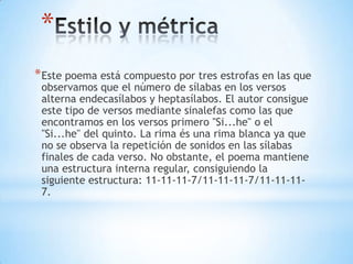 *
*Este poema está compuesto por tres estrofas en las que
observamos que el número de sílabas en los versos
alterna endecasílabos y heptasílabos. El autor consigue
este tipo de versos mediante sinalefas como las que
encontramos en los versos primero "Si...he" o el
"Si...he" del quinto. La rima és una rima blanca ya que
no se observa la repetición de sonidos en las sílabas
finales de cada verso. No obstante, el poema mantiene
una estructura interna regular, consiguiendo la
siguiente estructura: 11-11-11-7/11-11-11-7/11-11-11-
7.
 