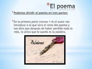 *
*Podemos dividir el poema en tres partes:
*En la primera parte (versos 1-4) el autor nos
introduce a lo que será el resto del poema y
nos dice que después de haber perdido toda la
vida, lo único que le queda es la palabra.
 