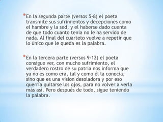*En la segunda parte (versos 5-8) el poeta
transmite sus sufrimientos y decepciones como
el hambre y la sed, y el haberse dado cuenta
de que todo cuanto tenia no le ha servido de
nada. Al final del cuarteto vuelve a repetir que
lo único que le queda es la palabra.
*En la tercera parte (versos 9-12) el poeta
consigue ver, con mucho sufrimiento, el
verdadero rostro de su patria nos informa que
ya no es como era, tal y como él la conocía,
sino que es una vision desoladora y por eso
querría quitarse los ojos, para no volver a verla
más así. Pero después de todo, sigue teniendo
la palabra.
 