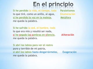 Si he perdido la vida, el tiempo, todo Paralelismos
lo que tiré, como un anillo, al agua, Enumeración
si he perdido la voz en la maleza, Metáfora
me queda la palabra.
Si he sufrido la sed, el hambre, todo
lo que era mío y resultó ser nada,
si he segado las sombras en silencio, Aliteración
me queda la palabra.
Si abrí los labios para ver el rostro
puro y terrible de mi patria,
si abrí los labios hasta desgarrármelos, Exageración
me queda la palabra.
 