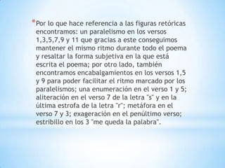 *Por lo que hace referencia a las figuras retóricas
encontramos: un paralelismo en los versos
1,3,5,7,9 y 11 que gracias a este conseguimos
mantener el mismo ritmo durante todo el poema
y resaltar la forma subjetiva en la que está
escrita el poema; por otro lado, también
encontramos encabalgamientos en los versos 1,5
y 9 para poder facilitar el ritmo marcado por los
paralelismos; una enumeración en el verso 1 y 5;
aliteración en el verso 7 de la letra "s" y en la
última estrofa de la letra "r"; metáfora en el
verso 7 y 3; exageración en el penúltimo verso;
estribillo en los 3 "me queda la palabra".
 
