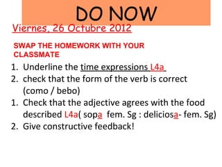 DO NOW
Viernes, 26 Octubre 2012
SWAP THE HOMEWORK WITH YOUR
CLASSMATE
1. Underline the time expressions L4a
2. check that the form of the verb is correct
   (como / bebo)
1. Check that the adjective agrees with the food
   described L4a( sopa fem. Sg : deliciosa- fem. Sg)
2. Give constructive feedback!
 