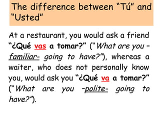 The difference between “Tú” and
“Usted”
At a restaurant, you would ask a friend
“¿Qué vas a tomar?” (“What are you –
familiar- going to have?”), whereas a
waiter, who does not personally know
you, would ask you “¿Qué va a tomar?”
(“What are you –polite- going to
have?”).
 