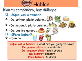 Hablar
¡Con tu compañero, haz diálogos!
  -¿Que vas a tomar?
  -De primer plato quiero…
  -De segundo plato quiero…
  -De postre quiero…
  -¿Para beber?
  -Quiero…
    ¿Que vas a tomar? = what are you going to have?
            De primer plato = as a starter
            De segundo plato= main course
                  De postre= dessert
                 Para beber= to drink
 