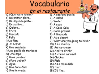 Vocabulario
                  En el restaurante
a) ¿Que vas a tomar?        1) A seafood paella
b) De primer plato…         2) A salad
c) De segundo plato…        3) Water
d) De postre…               4) A soup
e) Quiero…                  5) A Coca-Cola
f) Fruta                    6) Some prawns
g) Pescado                  7) A limonade
h) Pollo                    8) As a desert
i) Un flan                  9) What are you going to have?
j) Un helado                10) As a starter
k) Una ensalada             11) An ice-cream
l) Una paella de mariscos   12) And to drink?
m) Una sopa                 13) A crème caramel
n) Unas gambas              14) Chicken
o) ¿Para beber?             15) Fish
p) Agua                     16) As a main dish
q) Una Coca-Cola            17) fruit
r) Una limonada             18) I’d like…
 