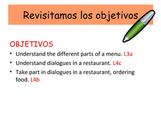 Revisitamos los objetivos

OBJETIVOS
• Understand the different parts of a menu. L3a
• Understand dialogues in a restaurant. L4c
• Take part in dialogues in a restaurant, ordering
  food. L4b
 