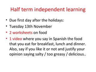 Half term independent learning
•   Due first day after the holidays:
•   Tuesday 13th November
•   2 worksheets on food
•   1 video where you say in Spanish the food
    that you eat for breakfast, lunch and dinner.
    Also, say if you like it or not and justify your
    opinion saying salty / too greasy / delicious..
 