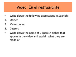 Video: En el restaurante

•  Write down the following expressions in Spanish:
1. Starter
2. Main course
3. Dessert
• Write down the name of 2 Spanish dishes that
   appear in the video and explain what they are
   made of.
 