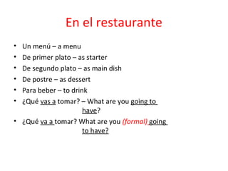 En el restaurante
• Un menú – a menu
• De primer plato – as starter
• De segundo plato – as main dish
• De postre – as dessert
• Para beber – to drink
• ¿Qué vas a tomar? – What are you going to
                      have?
• ¿Qué va a tomar? What are you (formal) going
                      to have?
 