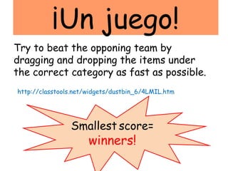 ¡Un juego!
Try to beat the opponing team by
dragging and dropping the items under
the correct category as fast as possible.
http://classtools.net/widgets/dustbin_6/4LMIL.htm




                Smallest score=
                      winners!
 