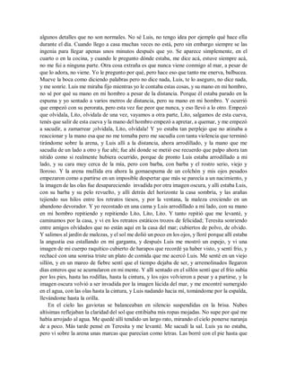algunos detalles que no son normales. No sé Luis, no tengo idea por ejemplo qué hace ella
durante el día. Cuando llego a casa muchas veces no está, pero sin embargo siempre se las
ingenia para llegar apenas unos minutos después que yo. Se aparece simplemente, en el
cuarto o en la cocina, y cuando le pregunto dónde estaba, me dice acá, estuve siempre acá,
no me fui a ninguna parte. Otra cosa extraña es que nunca viene conmigo al mar, a pesar de
que lo adora, no viene. Yo le pregunto por qué, pero hace eso que tanto me enerva, balbucea.
Mueve la boca como diciendo palabras pero no dice nada, Luis, te lo aseguro, no dice nada,
y me sonríe. Luis me miraba fijo mientras yo le contaba estas cosas, y su mano en mi hombro,
no sé por qué su mano en mi hombro a pesar de la distancia. Porque él estaba parado en la
espuma y yo sentado a varios metros de distancia, pero su mano en mi hombro. Y ocurrió
que empezó con su perorata, pero esta vez fue peor que nunca, y eso llevó a lo otro. Empezó
que olvidala, Lito, olvidala de una vez, vayamos a otra parte, Lito, salgamos de esta cueva,
tenés que salir de esta cueva y la mano del hombro empezó a apretar, a quemar, y me empezó
a sacudir, a zamarrear ¡olvidala, Lito, olvidala! Y yo estaba tan perplejo que no atinaba a
reaccionar y la mano esa que no me tomaba pero me sacudía con tanta violencia que terminó
tirándome sobre la arena, y Luis allí a la distancia, ahora arrodillado, y la mano que me
sacudía de un lado a otro y fue ahí; fue ahí donde se metió ese recuerdo que palpo ahora tan
nítido como si realmente hubiera ocurrido, porque de pronto Luis estaba arrodillado a mi
lado, y su cara muy cerca de la mía, pero con barba, con barba y el rostro serio, viejo y
lloroso. Y la arena mullida era ahora la gomaespuma de un colchón y mis ojos pesados
empezaron como a partirse en un imposible despertar que más se parecía a un nacimiento, y
la imagen de las olas fue desapareciendo invadida por otra imagen oscura, y allí estaba Luis,
con su barba y su pelo revuelto, y allí detrás del horizonte la casa sombría, y las arañas
tejiendo sus hilos entre los retratos tiesos, y por la ventana, la maleza creciendo en un
abandono devorador. Y yo recostado en una cama y Luis arrodillado a mi lado, con su mano
en mi hombro repitiendo y repitiendo Lito, Lito, Lito. Y tanto repitió que me levanté, y
caminamos por la casa, y vi en los retratos estáticos trozos de felicidad; Teresita sonriendo
entre amigos olvidados que no están aquí en la casa del mar; cubiertos de polvo, de olvido.
Y salimos al jardín de malezas, y el sol me dolió un poco en los ojos, y lloré porque allí estaba
la angustia esa estallando en mi garganta, y después Luis me mostró un espejo, y vi una
imagen de mi cuerpo raquítico cubierto de harapos que recordé ya haber visto, y sentí frío, y
rechacé con una sonrisa triste un plato de comida que me acercó Luis. Me senté en un viejo
sillón, y en un mareo de fiebre sentí que el tiempo dejaba de ser, y arremolinados llegaron
días enteros que se acumularon en mi mente. Y allí sentado en el sillón sentí que el frío subía
por los pies, hasta las rodillas, hasta la cintura, y los ojos volvieron a pesar y a partirse, y la
imagen oscura volvió a ser invadida por la imagen lúcida del mar, y me encontré sumergido
en el agua, con las olas hasta la cintura, y Luis nadando hacia mí, tomándome por la espalda,
llevándome hasta la orilla.
En el cielo las gaviotas se balanceaban en silencio suspendidas en la brisa. Nubes
altísimas reflejaban la claridad del sol que entibiaba mis ropas mojadas. No supe por qué me
había arrojado al agua. Me quedé allí tendido un largo rato, mirando el cielo ponerse naranja
de a poco. Más tarde pensé en Teresita y me levanté. Me sacudí la sal. Luis ya no estaba,
pero vi sobre la arena unas marcas que parecían como letras. Las borré con el pie hasta que
 