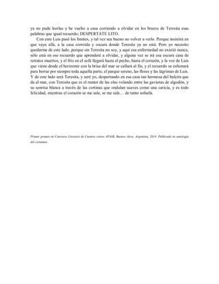 ya no pude leerlas y he vuelto a casa corriendo a olvidar en los brazos de Teresita esas
palabras que igual recuerdo; DESPERTATE LITO.
Con esto Luis pasó los límites, y tal vez sea bueno no volver a verlo. Porque insistirá en
que vaya allá, a la casa corroída y oscura donde Teresita ya no está. Pero yo necesito
quedarme de este lado, porque sin Teresita no soy, y aquí esa enfermedad no existió nunca,
sólo está en ese recuerdo que aprenderé a olvidar, y alguna vez se irá esa oscura casa de
retratos muertos, y el frío en el sofá llegará hasta el pecho, hasta el corazón, y la voz de Luis
que viene desde el horizonte con la brisa del mar se callará al fin, y el recuerdo se esfumará
para borrar por siempre toda aquella parte; el parque sereno, las flores y las lágrimas de Luis.
Y de este lado será Teresita, y seré yo, despertando en esa casa tan hermosa del balcón que
da al mar, con Teresita que es el rumor de las olas volando entre las gaviotas de algodón, y
su sonrisa blanca a través de las cortinas que ondulan suaves como una caricia, y es todo
felicidad, mientras el corazón se me sale, se me sale… de tanto soñarla.
Primer premio en Concurso Literario de Cuentos cortos APAIB, Buenos Aires, Argentina, 2014. Publicado en antología
del certamen.
 