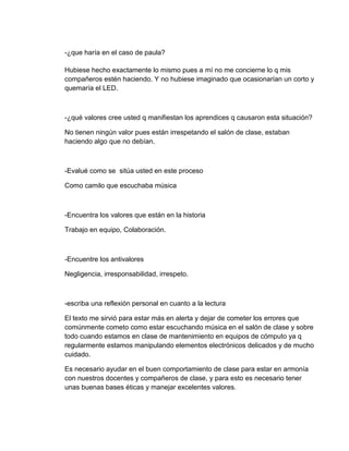 -¿que haría en el caso de paula?
Hubiese hecho exactamente lo mismo pues a mí no me concierne lo q mis
compañeros estén haciendo. Y no hubiese imaginado que ocasionarían un corto y
quemaría el LED.
-¿qué valores cree usted q manifiestan los aprendices q causaron esta situación?
No tienen ningún valor pues están irrespetando el salón de clase, estaban
haciendo algo que no debían.
-Evalué como se sitúa usted en este proceso
Como camilo que escuchaba música
-Encuentra los valores que están en la historia
Trabajo en equipo, Colaboración.
-Encuentre los antivalores
Negligencia, irresponsabilidad, irrespeto.
-escriba una reflexión personal en cuanto a la lectura
El texto me sirvió para estar más en alerta y dejar de cometer los errores que
comúnmente cometo como estar escuchando música en el salón de clase y sobre
todo cuando estamos en clase de mantenimiento en equipos de cómputo ya q
regularmente estamos manipulando elementos electrónicos delicados y de mucho
cuidado.
Es necesario ayudar en el buen comportamiento de clase para estar en armonía
con nuestros docentes y compañeros de clase, y para esto es necesario tener
unas buenas bases éticas y manejar excelentes valores.
 