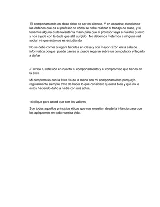 El comportamiento en clase debe de ser en silencio. Y en escucha; atendiendo
las órdenes que da el profesor de cómo se debe realizar el trabajo de clase, y si
tenemos alguna duda levantar la mano para que el profesor vaya a nuestro puesto
y nos ayude con la duda que allá surgido. No debemos meternos a ninguna red
social ya que estamos es estudiando
No se debe comer o ingerir bebidas en clase y con mayor razón en la sala de
informática porque puede caerse o puede regarse sobre un computador y llegarlo
a dañar
-Escribe tu reflexión en cuanto tu comportamiento y el compromiso que tienes en
la ética.
Mi compromiso con la ética va de la mano con mi comportamiento porqueyo
regularmente siempre trato de hacer lo que considero queestá bien y que no le
estoy haciendo daño a nadie con mis actos.
-explique para usted que son los valores
Son todos aquellos principios éticos que nos enseñan desde la infancia para que
los apliquemos en toda nuestra vida.
 