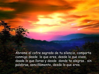 Ábreme el cofre sagrado de tu silencio, comparte conmigo desde  lo que eres, desde lo que vives, desde lo que lloras y desde  donde te alegras… sin palabras, sencillamente, desde lo que eres. 