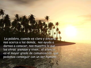 La palabra, cuando es clara y sincera, nos acerca a los demás,  nos ayuda a darnos a conocer, nos muestra lo que los otros  piensan y viven… el silencio es el mayor grado de comunicación  que podemos conseguir con un ser humano. 