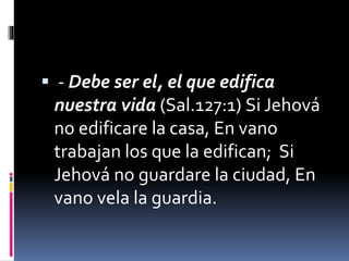  - Debe ser el, el que edifica
nuestra vida (Sal.127:1) Si Jehová
no edificare la casa, En vano
trabajan los que la edifican; Si
Jehová no guardare la ciudad, En
vano vela la guardia.
 