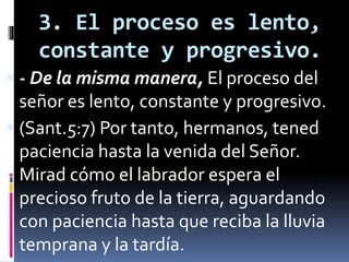 3. El proceso es lento,
constante y progresivo.
 - De la misma manera, El proceso del
señor es lento, constante y progresivo.
 (Sant.5:7) Por tanto, hermanos, tened
paciencia hasta la venida del Señor.
Mirad cómo el labrador espera el
precioso fruto de la tierra, aguardando
con paciencia hasta que reciba la lluvia
temprana y la tardía.
 