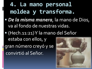 4. La mano personal
moldea y transforma.
 De la misma manera, la mano de Dios,
va al fondo de nuestras vidas.
 (Hech.11:21)Y la mano del Señor
estaba con ellos, y
gran número creyó y se
convirtió al Señor.
 