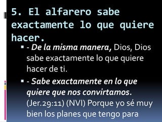 5. El alfarero sabe
exactamente lo que quiere
hacer.
 - De la misma manera, Dios, Dios
sabe exactamente lo que quiere
hacer de ti.
 - Sabe exactamente en lo que
quiere que nos convirtamos.
(Jer.29:11) (NVI) Porque yo sé muy
bien los planes que tengo para
 