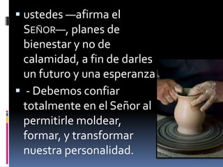  ustedes —afirma el
SEÑOR—, planes de
bienestar y no de
calamidad, a fin de darles
un futuro y una esperanza.
 - Debemos confiar
totalmente en el Señor al
permitirle moldear,
formar, y transformar
nuestra personalidad.
 
